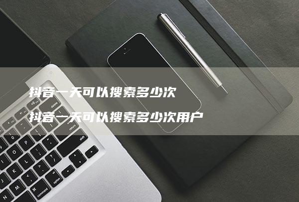 抖音一天可以搜索多少次 抖音一天可以搜索多少次用户