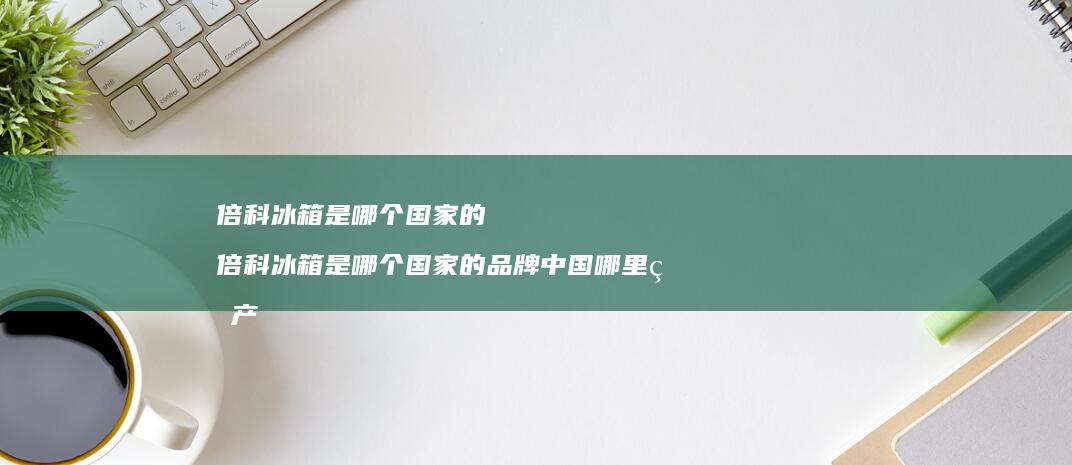 倍科冰箱是哪个国家的 倍科冰箱是哪个国家的品牌中国哪里生产