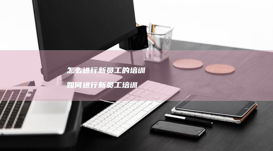 怎么进行新员工的培训 如何进行新员工培训