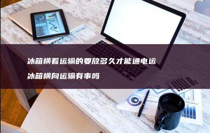 冰箱横着运输的要放多久才能通电运 冰箱横向运输有事吗