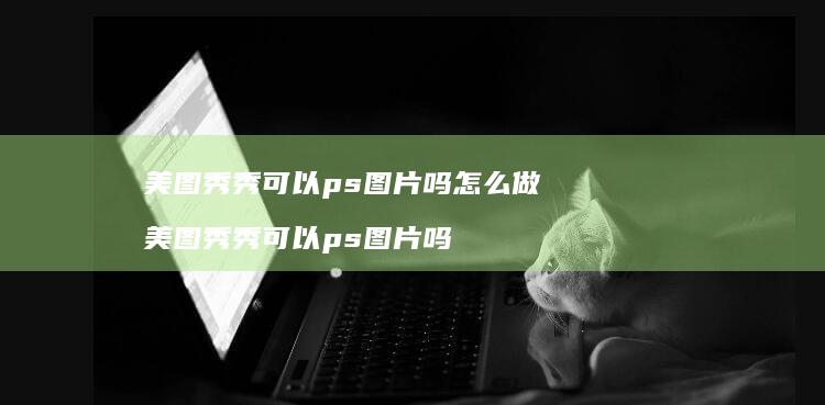 美图秀秀可以ps图片吗怎么做 美图秀秀可以ps图片吗