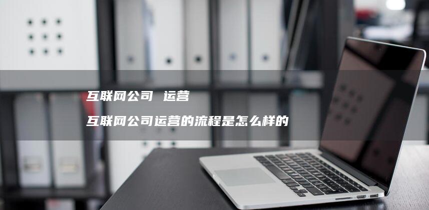 互联网公司 运营 互联网公司运营的流程是怎么样的