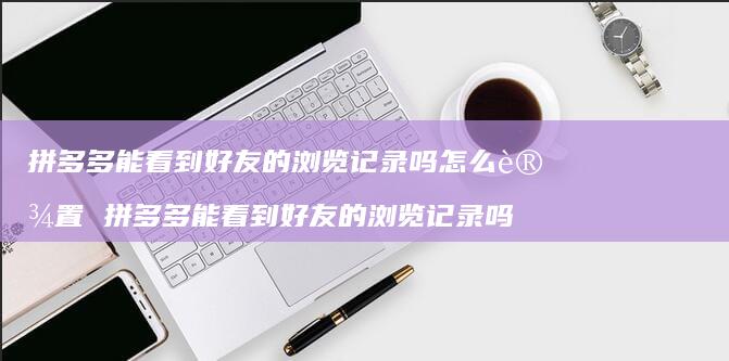 拼多多能看到的浏览记录吗怎么设置拼多多能