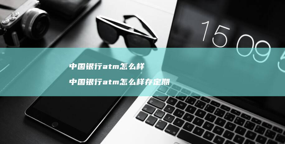 中国银行atm怎么样 中国银行atm怎么样存定期