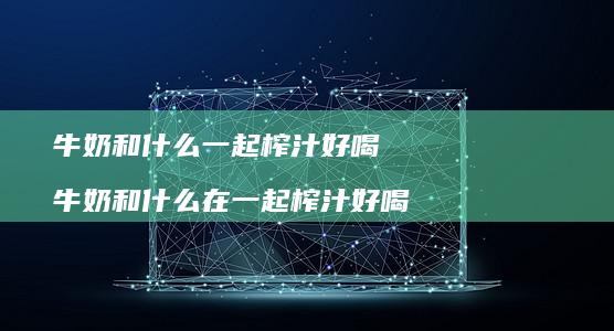 牛奶和什么一起榨汁好喝 牛奶和什么在一起榨汁好喝