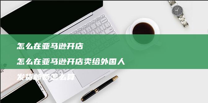 怎么在亚马逊开店 怎么在亚马逊开店卖给外国人 发货邮费怎么算