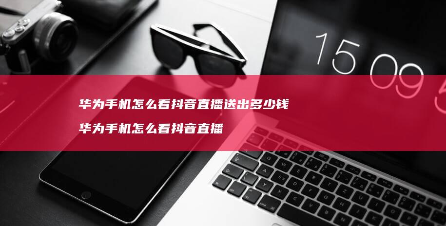 华为怎么看抖音直播送出多少钱华为怎么