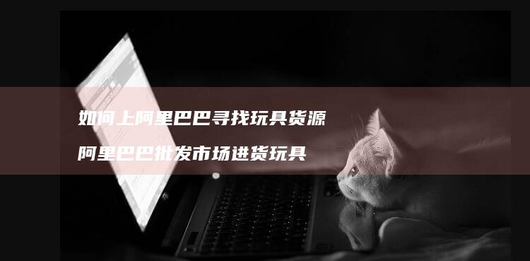如何上阿里巴巴寻找玩具货源 阿里巴巴批发市场进货玩具