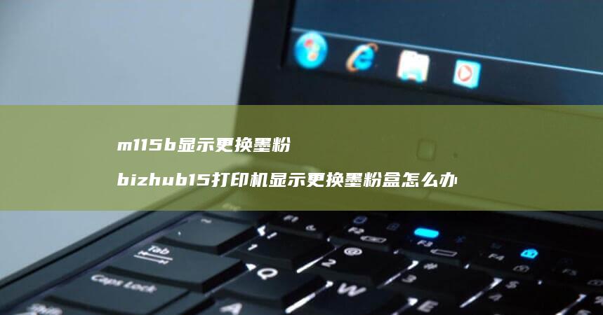 m115b显示更换墨粉 bizhub15打印机显示更换墨粉盒怎么办