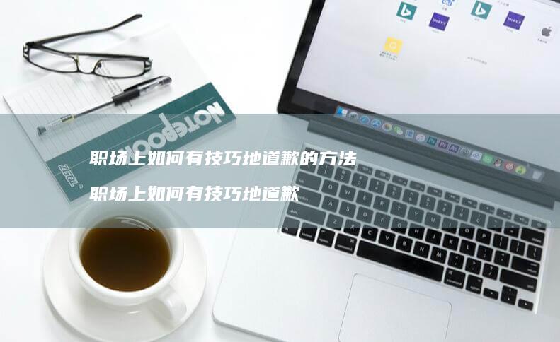 职场上如何有技巧地道歉的方法 职场上如何有技巧地道歉