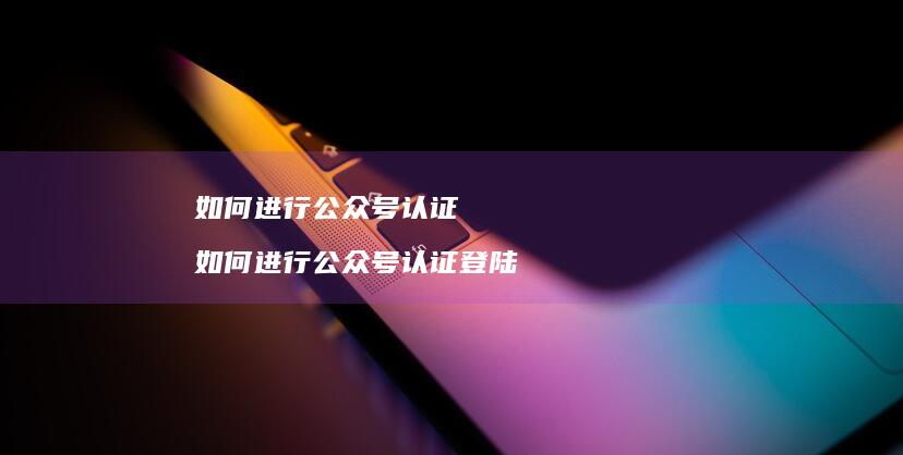 如何进行公众号认证 如何进行公众号认证登陆