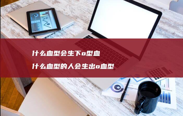 什么血型会生下o型血 什么血型的人会生出o血型