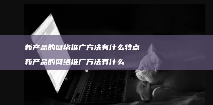 新产品的网络推广方法有什么特点 新产品的网络推广方法有什么