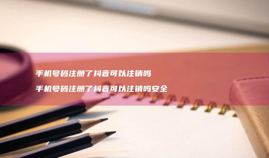 手机号码注册了抖音可以注销吗 手机号码注册了抖音可以注销吗安全吗