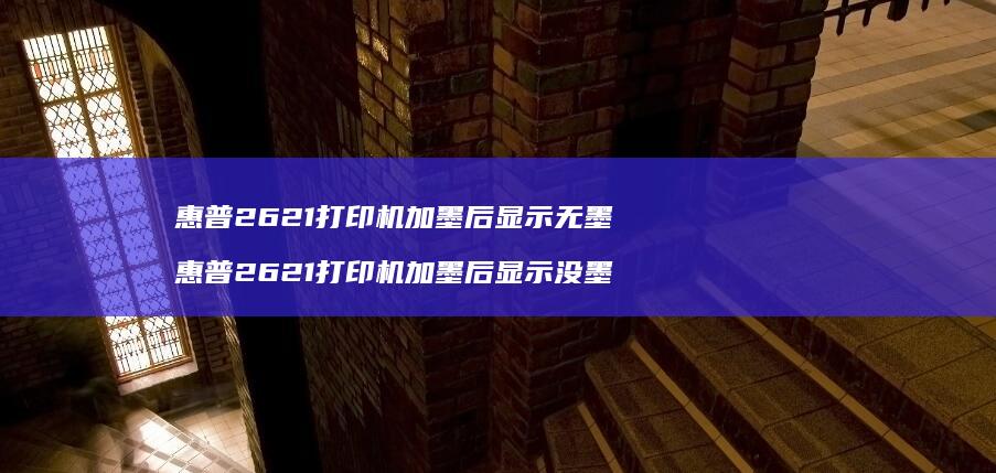 惠普2621打印机加墨后显示无墨 惠普2621打印机加墨后显示没墨