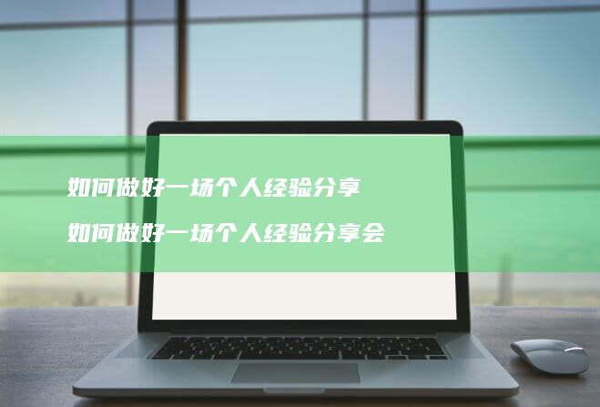 如何做好一场个人经验分享 如何做好一场个人经验分享会