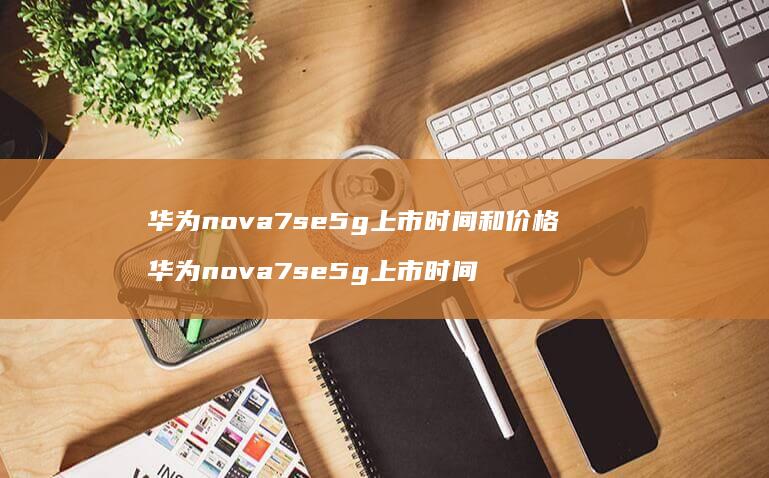 华为nova7se5g上市时间和价格 华为nova7se5g上市时间