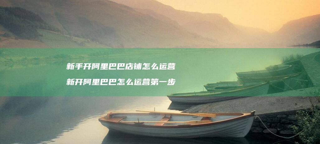 新手开阿里巴巴店铺怎么运营 新开阿里巴巴怎么运营第一步