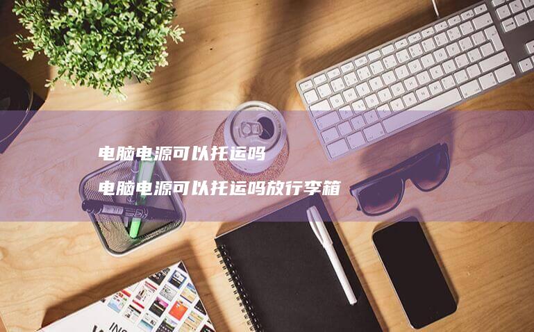 电脑电源可以托运吗 电脑电源可以托运吗放行李箱