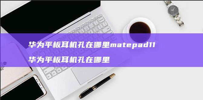 华为平板耳机孔在哪里matepad11 华为平板耳机孔在哪里