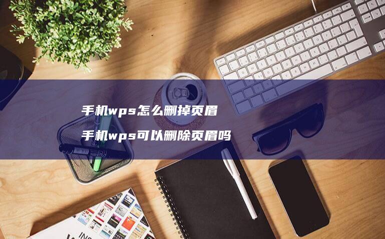 手机wps怎么删掉页眉 手机wps可以删除页眉吗