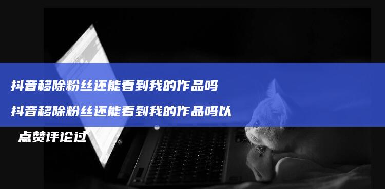 抖音移除粉丝还能看到我的作品吗 抖音移除粉丝还能看到我的作品吗以前点赞评论过