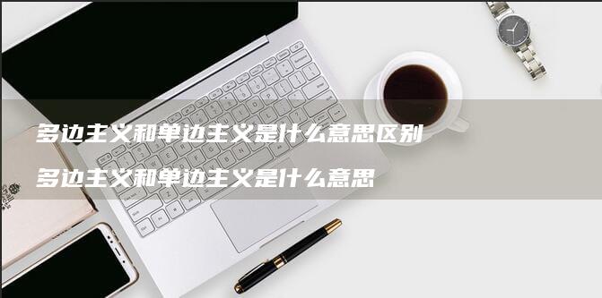 多边主义和单边主义是什么意思区别 多边主义和单边主义是什么意思