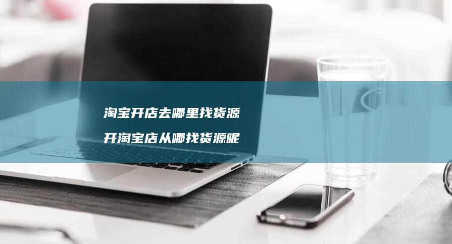 淘宝开店去哪里找货源 开淘宝店从哪找货源呢