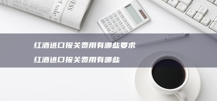 红酒进口报关费用有哪些要求 红酒进口报关费用有哪些