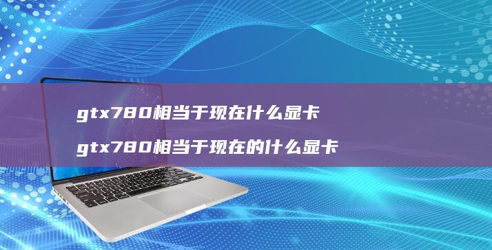 gtx780相当于现在什么显卡 gtx780相当于现在的什么显卡