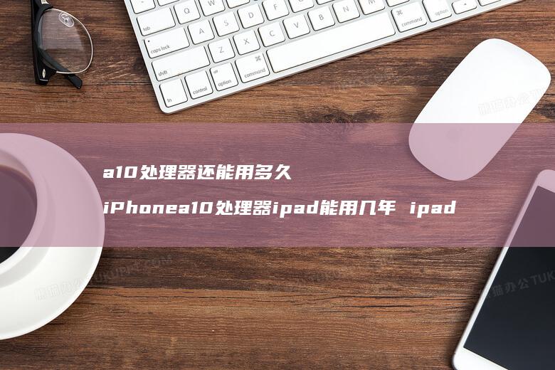 a10处理器还能用多久 iPhonea10处理器ipad能用几年 ipad