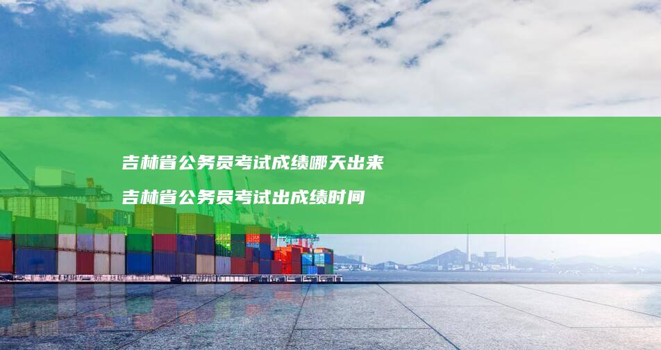吉林省公务员考试成绩哪天出来吉林省公务员考试