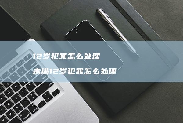 12岁犯罪怎么处理 未满12岁犯罪怎么处理