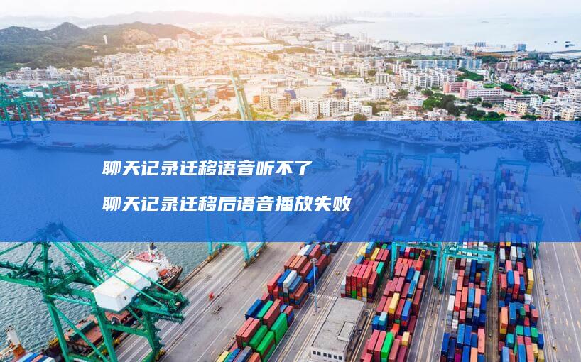 聊天记录迁移语音听不了 聊天记录迁移后语音播放失败
