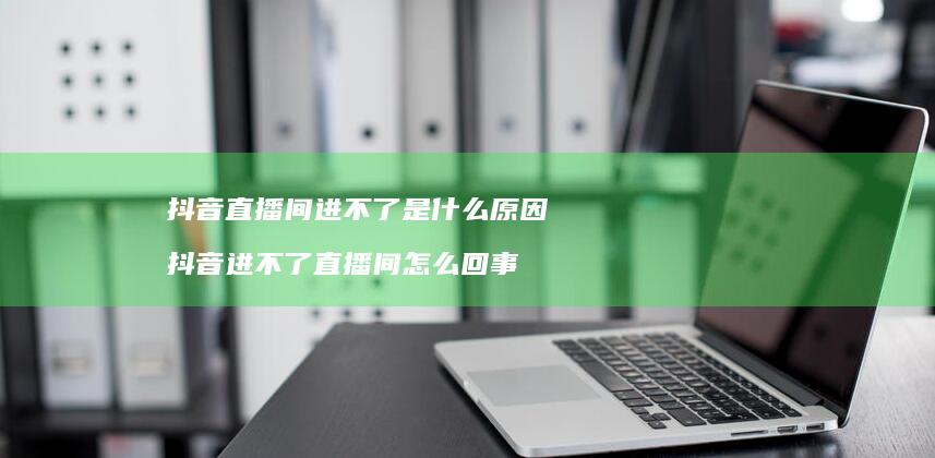 抖音直播间进不了是什么原因抖音进不了直播间怎