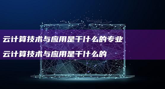 云计算技术与应用是干什么的专业云计算技术与应