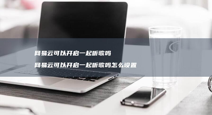 网易云可以开启一起听歌吗 网易云可以开启一起听歌吗怎么设置