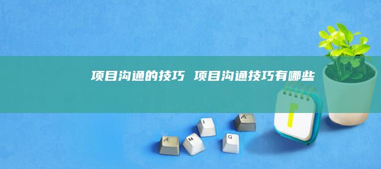 项目沟通的技巧 项目沟通技巧有哪些