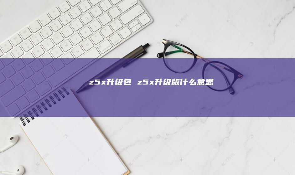 z5x升级包z5x升级版什么意思