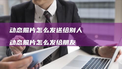 动态照片怎么发送给别人动态照片怎么发给朋友