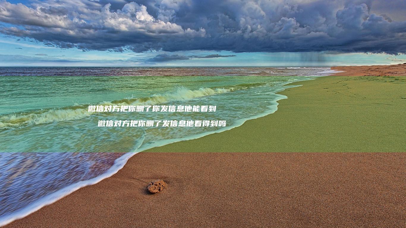 微信对方把你删了你发信息他能看到吗微信对方把