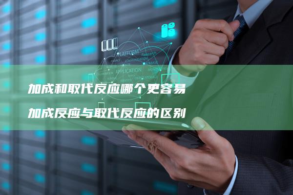 加成和取代反应哪个更容易 加成反应与取代反应的区别