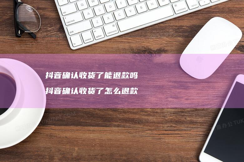 抖音确认收货了能退款吗 抖音确认收货了怎么退款