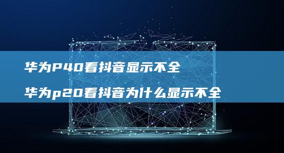 华为P40看抖音显示不全华为p20看抖音为什