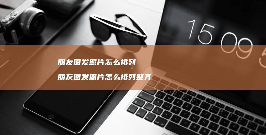 朋友圈发照片怎么排列 朋友圈发照片怎么排列整齐