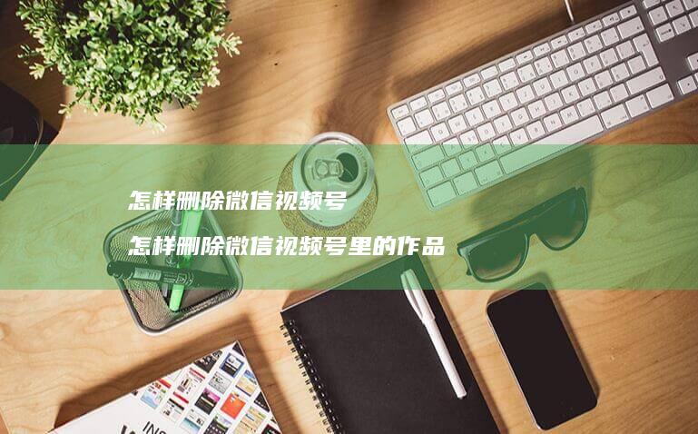 怎样删除微信视频号 怎样删除微信视频号里的作品