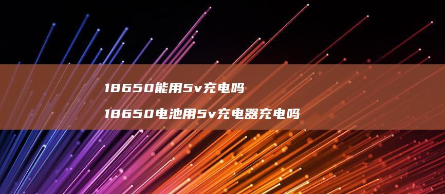 18650能用5v充电吗 18650电池用5v充电器充电吗