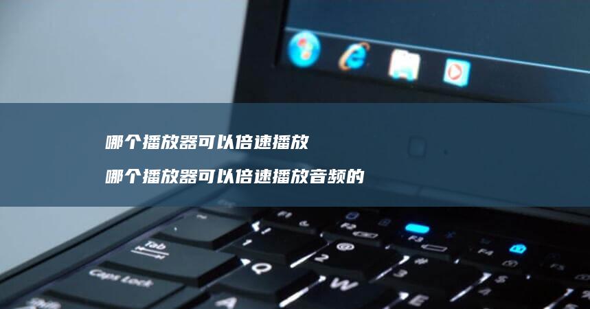 哪个播放器可以倍速播放 哪个播放器可以倍速播放音频的