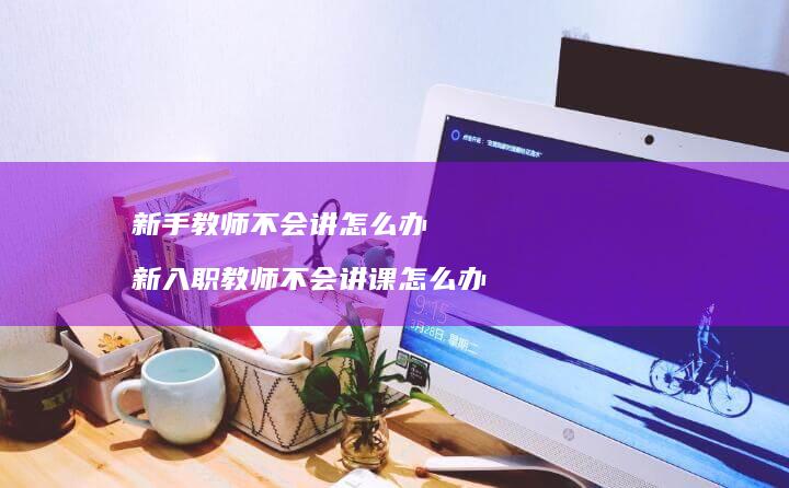 新手教师不会讲怎么办新入师不会讲课怎么办