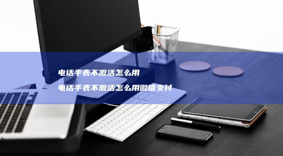 电话手表不激活怎么用电话手表不激活怎么用微信